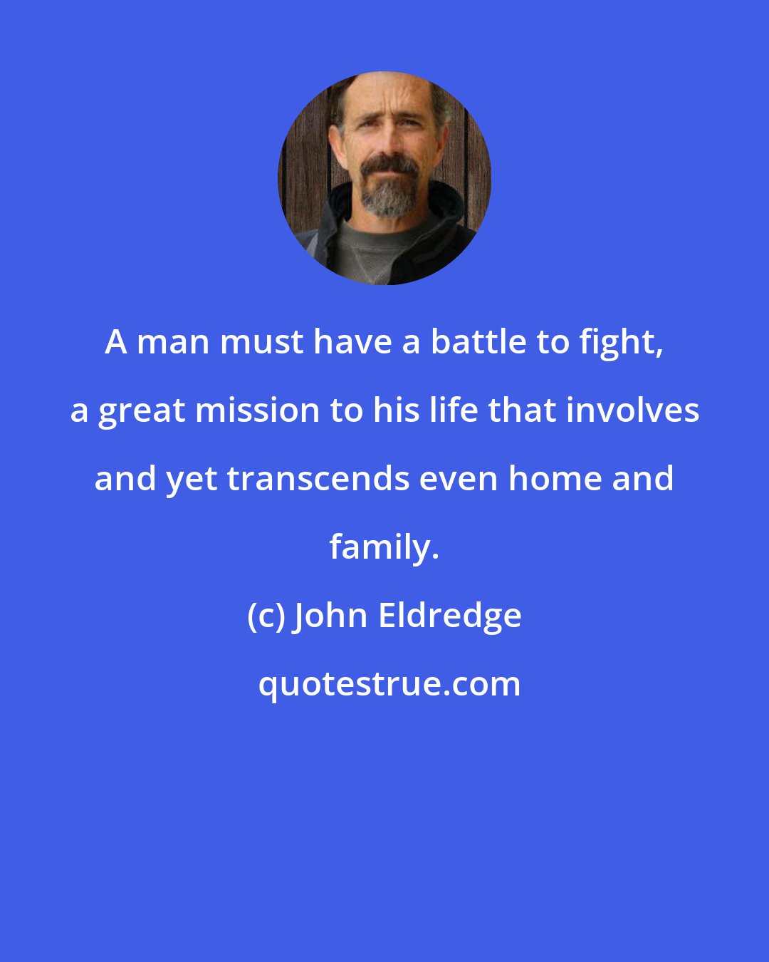 John Eldredge: A man must have a battle to fight, a great mission to his life that involves and yet transcends even home and family.