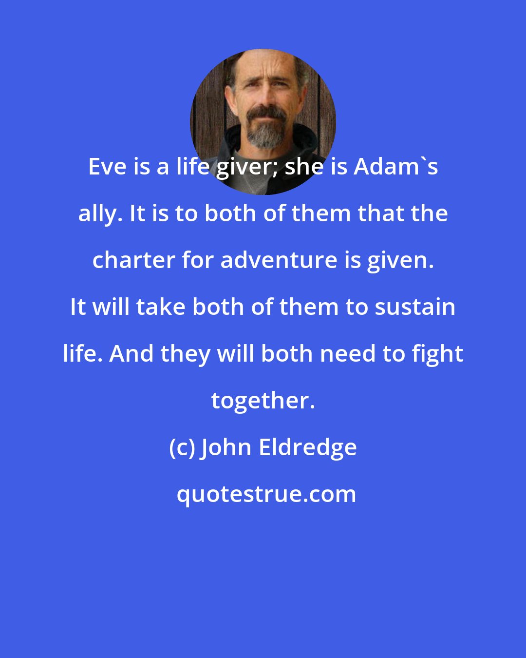 John Eldredge: Eve is a life giver; she is Adam's ally. It is to both of them that the charter for adventure is given. It will take both of them to sustain life. And they will both need to fight together.