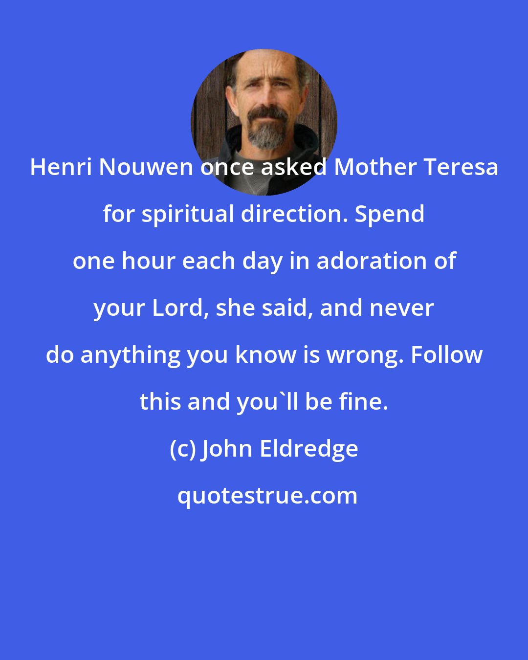 John Eldredge: Henri Nouwen once asked Mother Teresa for spiritual direction. Spend one hour each day in adoration of your Lord, she said, and never do anything you know is wrong. Follow this and you'll be fine.