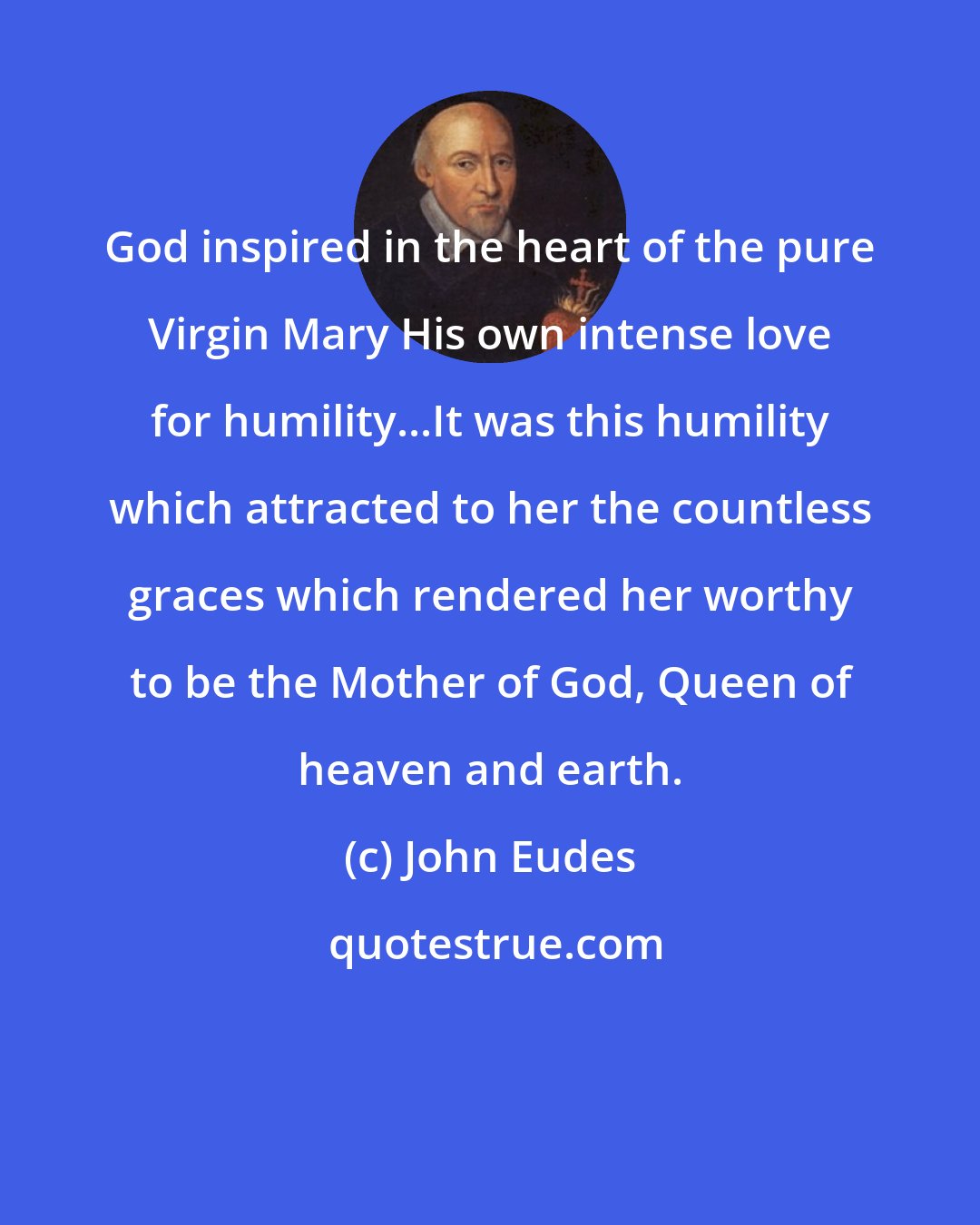 John Eudes: God inspired in the heart of the pure Virgin Mary His own intense love for humility...It was this humility which attracted to her the countless graces which rendered her worthy to be the Mother of God, Queen of heaven and earth.