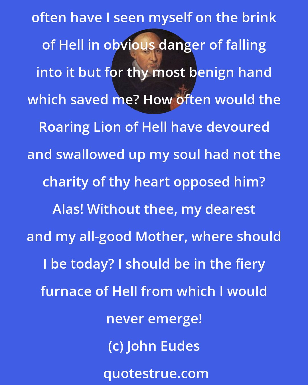 John Eudes: O admirable Mother of God! How many sins have I committed for which thou hast obtained pardon for me, and how many others would I have committed if thou hadst not preserved me? How often have I seen myself on the brink of Hell in obvious danger of falling into it but for thy most benign hand which saved me? How often would the Roaring Lion of Hell have devoured and swallowed up my soul had not the charity of thy heart opposed him? Alas! Without thee, my dearest and my all-good Mother, where should I be today? I should be in the fiery furnace of Hell from which I would never emerge!