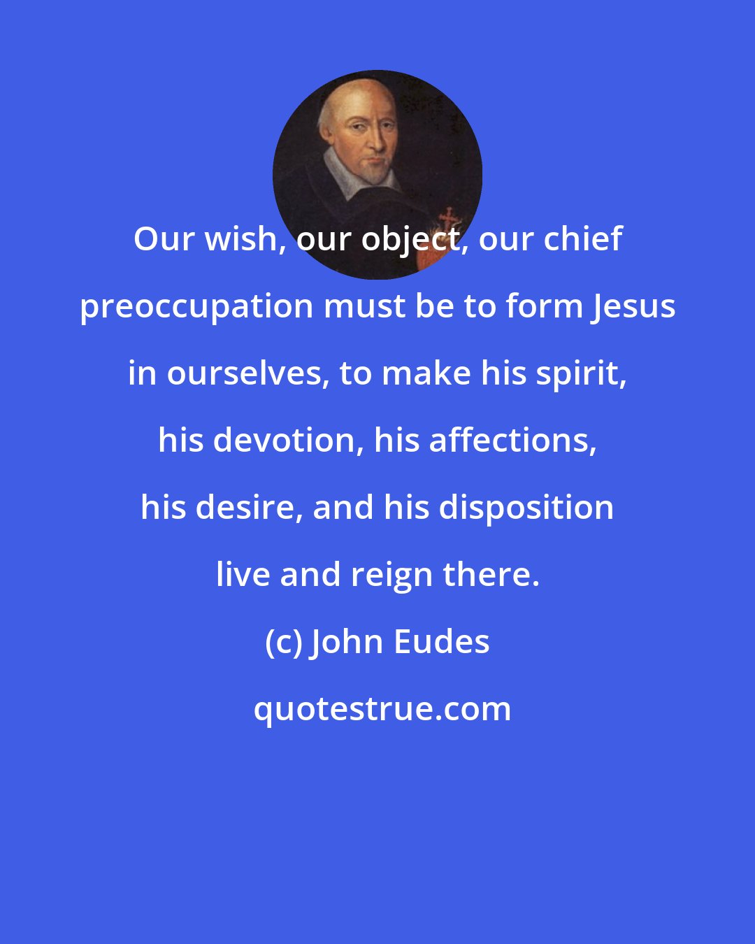 John Eudes: Our wish, our object, our chief preoccupation must be to form Jesus in ourselves, to make his spirit, his devotion, his affections, his desire, and his disposition live and reign there.