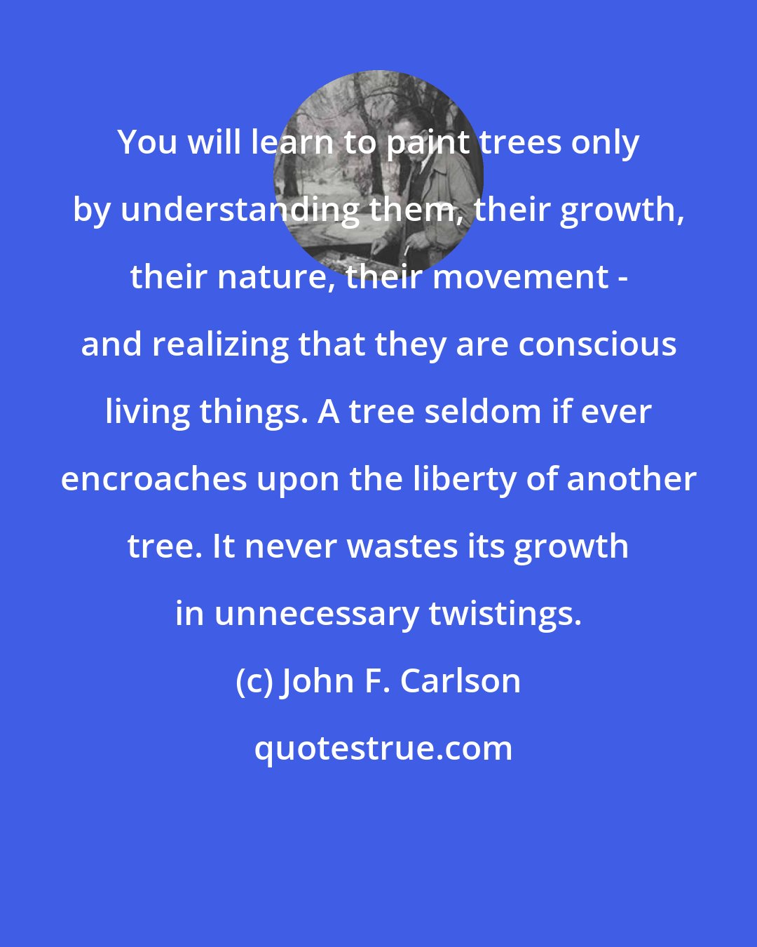 John F. Carlson: You will learn to paint trees only by understanding them, their growth, their nature, their movement - and realizing that they are conscious living things. A tree seldom if ever encroaches upon the liberty of another tree. It never wastes its growth in unnecessary twistings.