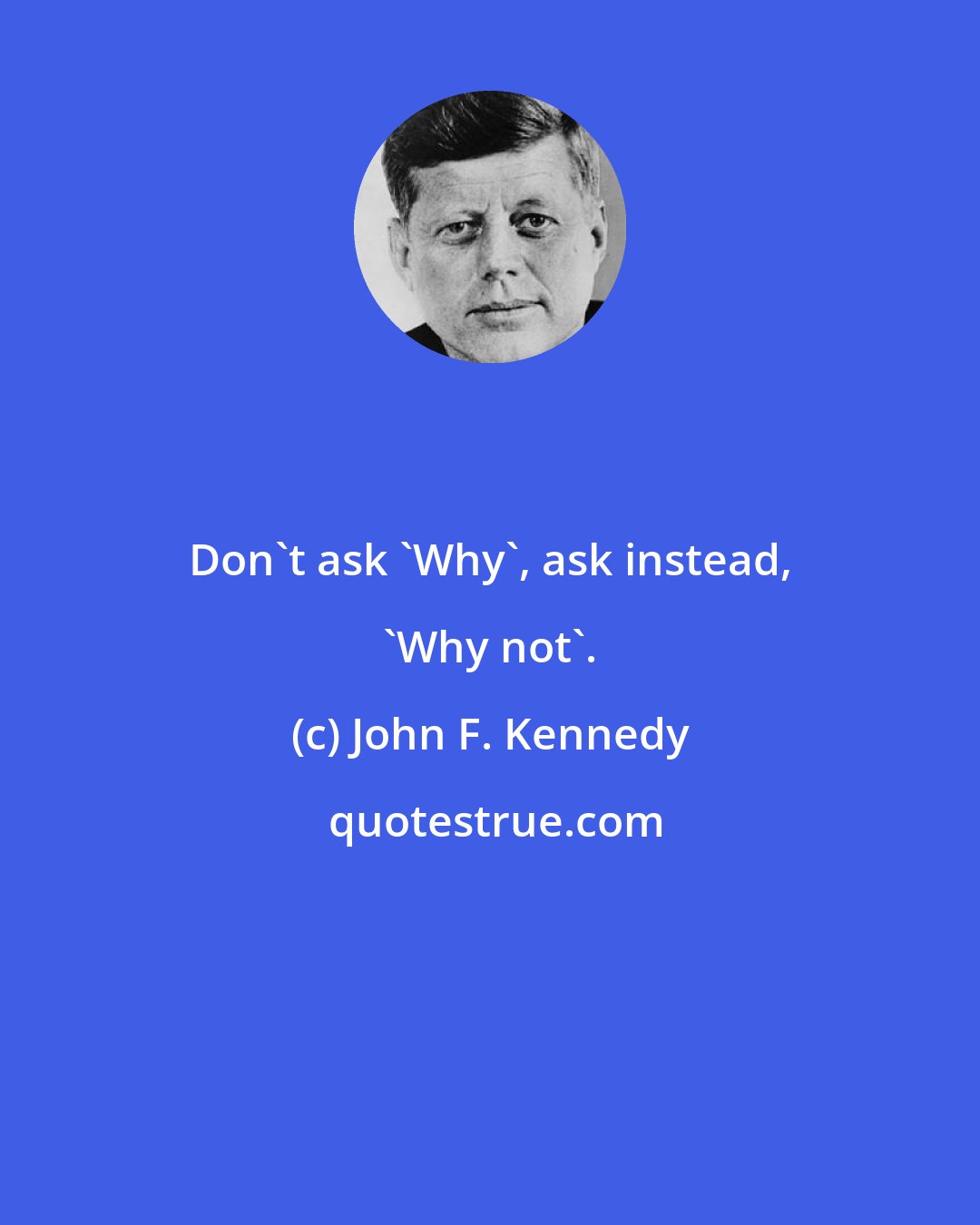John F. Kennedy: Don't ask 'Why', ask instead, 'Why not'.
