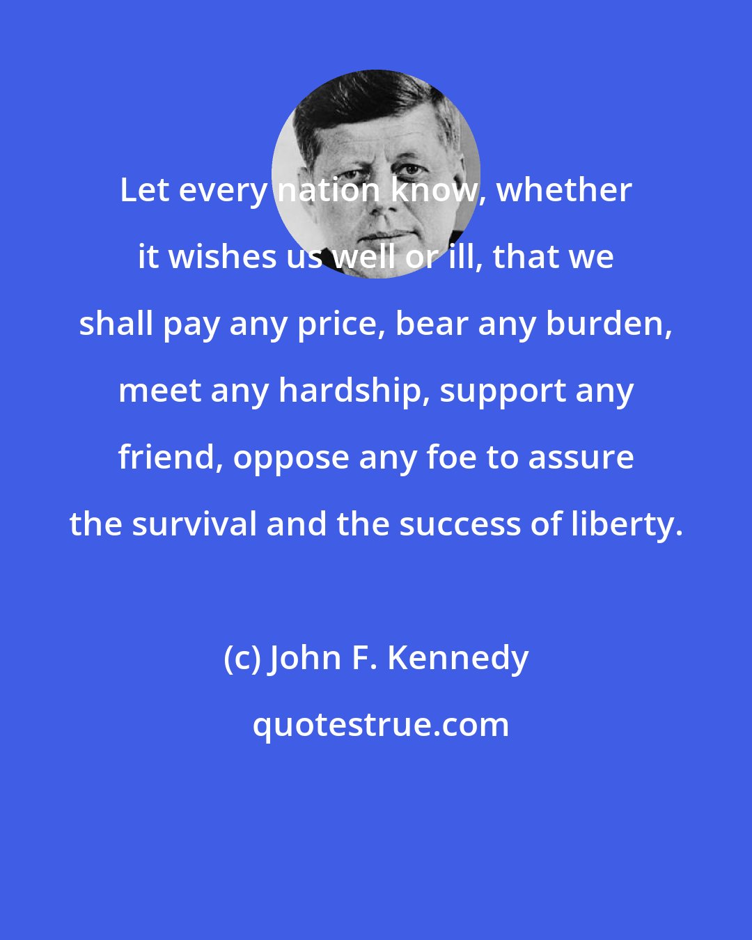 John F. Kennedy: Let every nation know, whether it wishes us well or ill, that we shall pay any price, bear any burden, meet any hardship, support any friend, oppose any foe to assure the survival and the success of liberty.