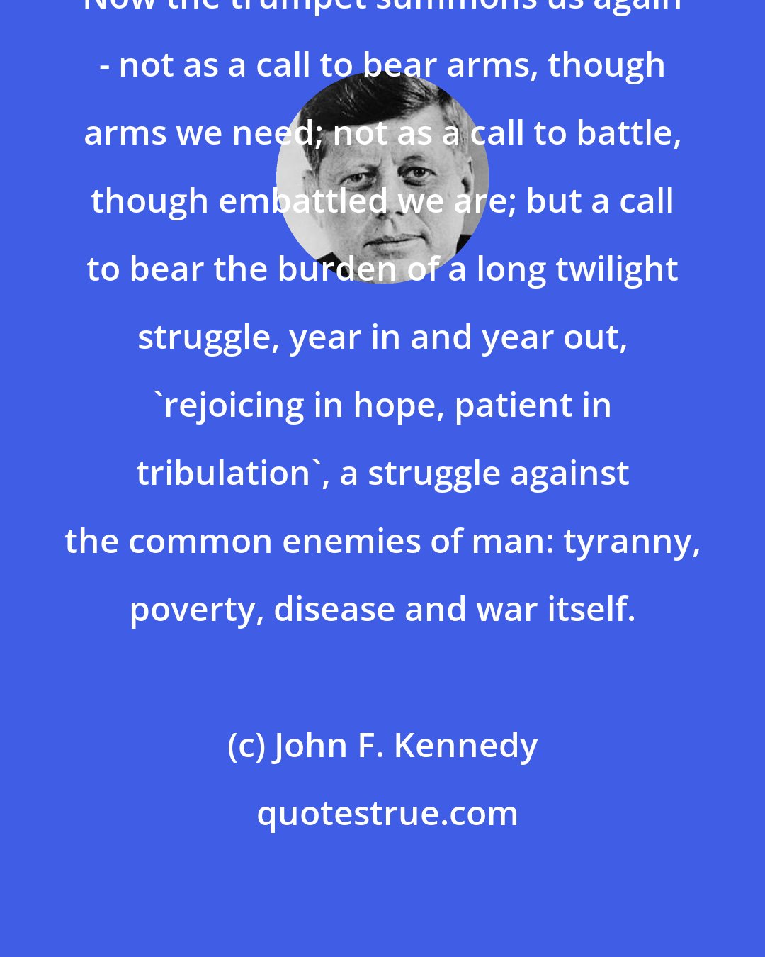 John F. Kennedy: Now the trumpet summons us again - not as a call to bear arms, though arms we need; not as a call to battle, though embattled we are; but a call to bear the burden of a long twilight struggle, year in and year out, 'rejoicing in hope, patient in tribulation', a struggle against the common enemies of man: tyranny, poverty, disease and war itself.