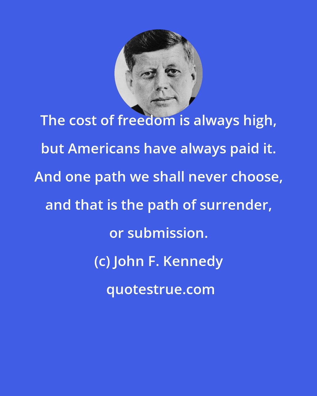 John F. Kennedy: The cost of freedom is always high, but Americans have always paid it. And one path we shall never choose, and that is the path of surrender, or submission.