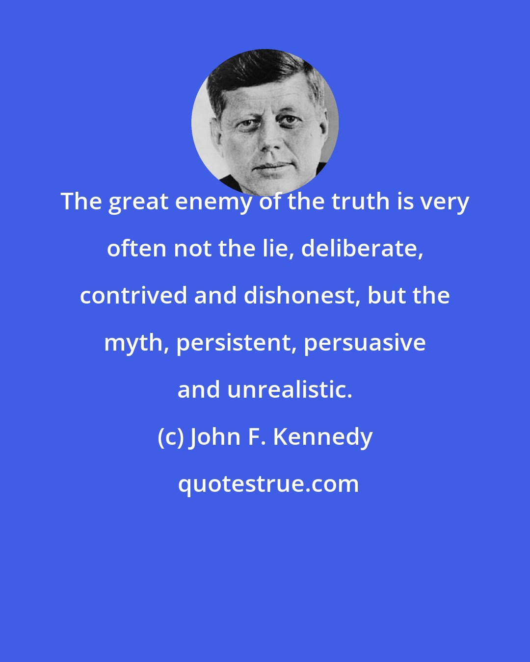 John F. Kennedy: The great enemy of the truth is very often not the lie, deliberate, contrived and dishonest, but the myth, persistent, persuasive and unrealistic.