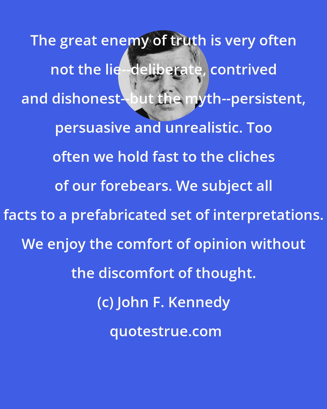 John F. Kennedy: The great enemy of truth is very often not the lie--deliberate, contrived and dishonest--but the myth--persistent, persuasive and unrealistic. Too often we hold fast to the cliches of our forebears. We subject all facts to a prefabricated set of interpretations. We enjoy the comfort of opinion without the discomfort of thought.