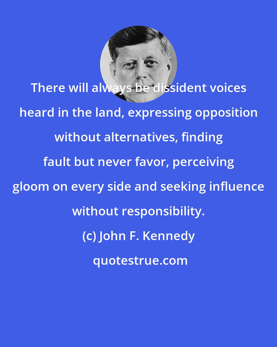 John F. Kennedy: There will always be dissident voices heard in the land, expressing opposition without alternatives, finding fault but never favor, perceiving gloom on every side and seeking influence without responsibility.