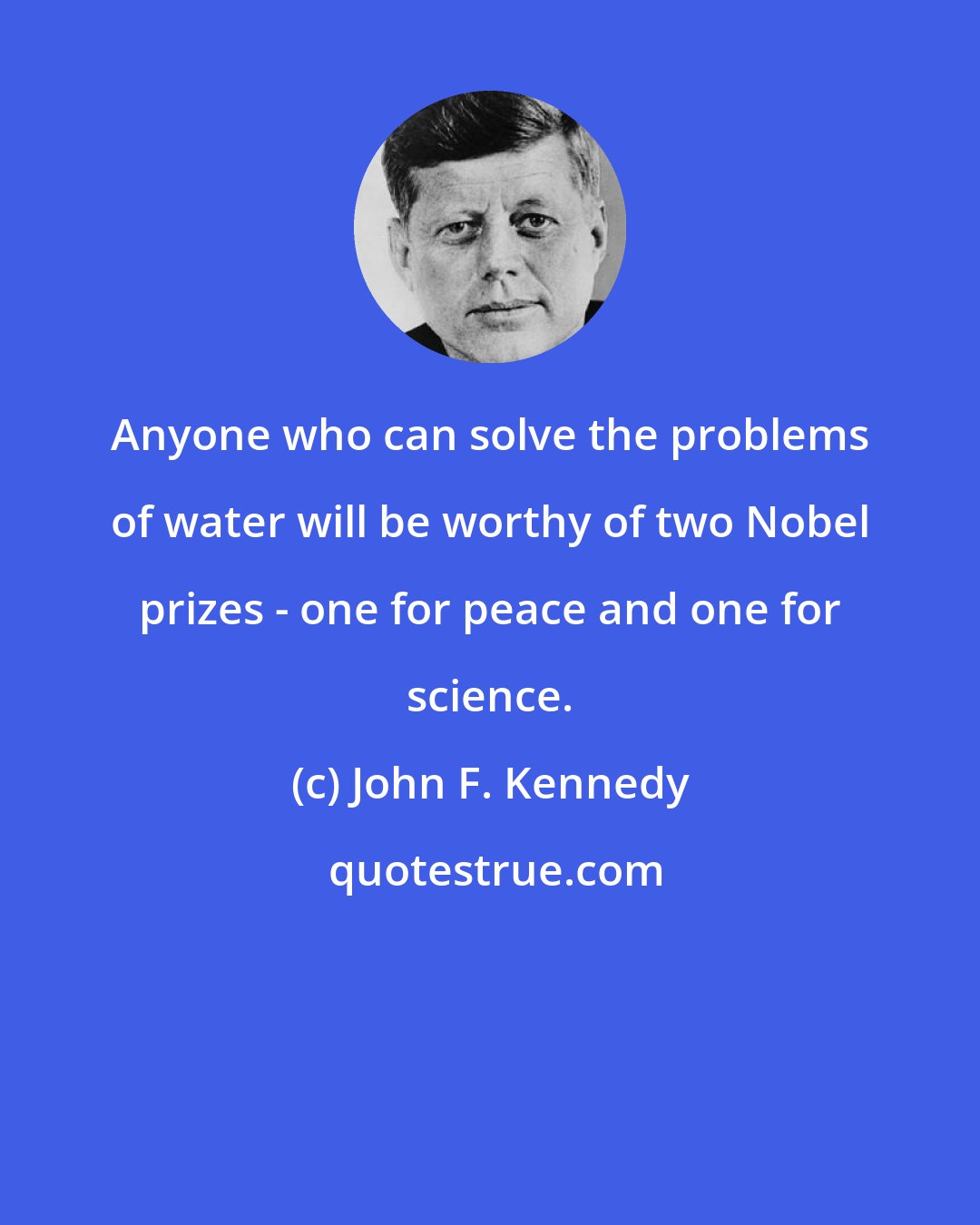 John F. Kennedy: Anyone who can solve the problems of water will be worthy of two Nobel prizes - one for peace and one for science.