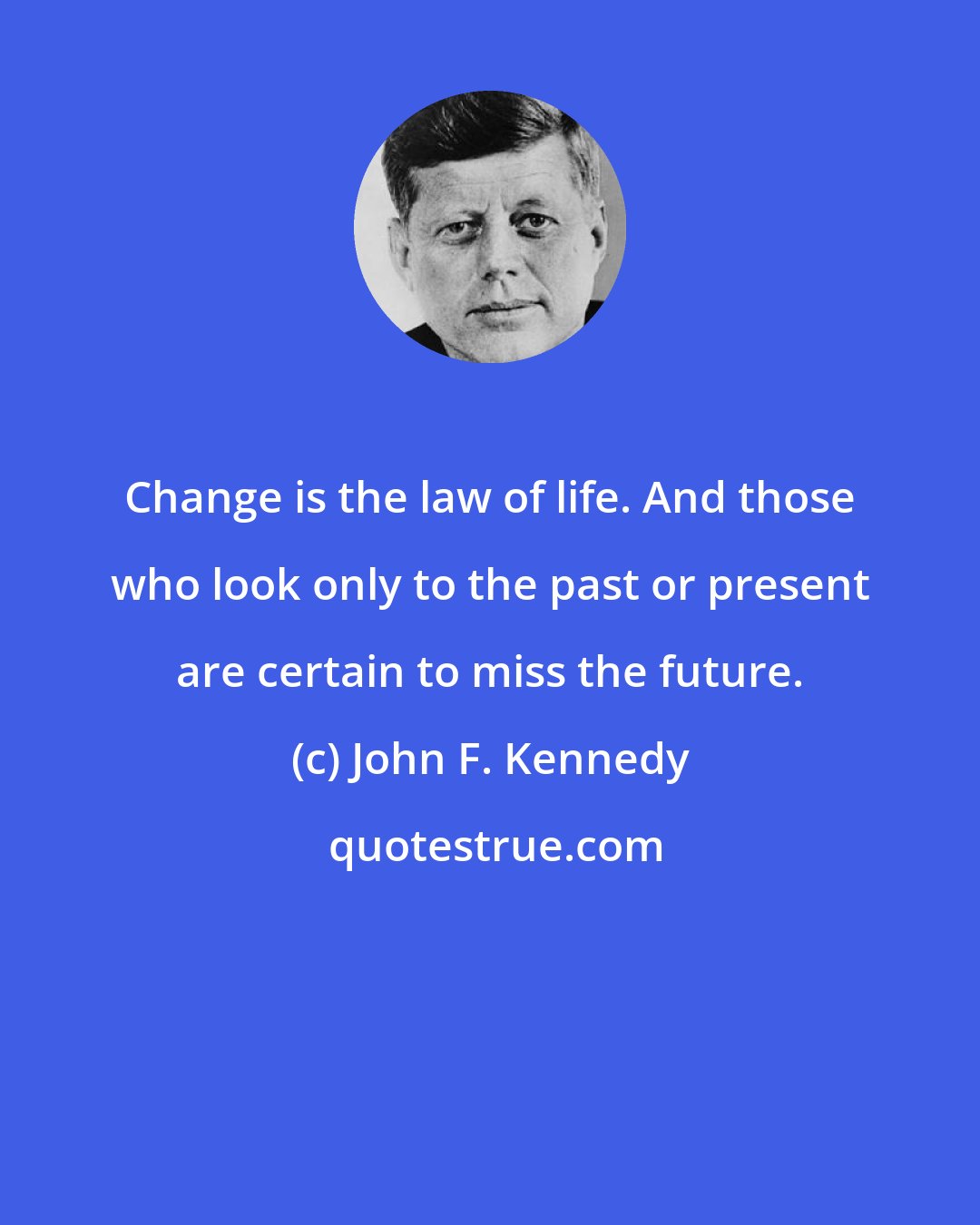 John F. Kennedy: Change is the law of life. And those who look only to the past or present are certain to miss the future.