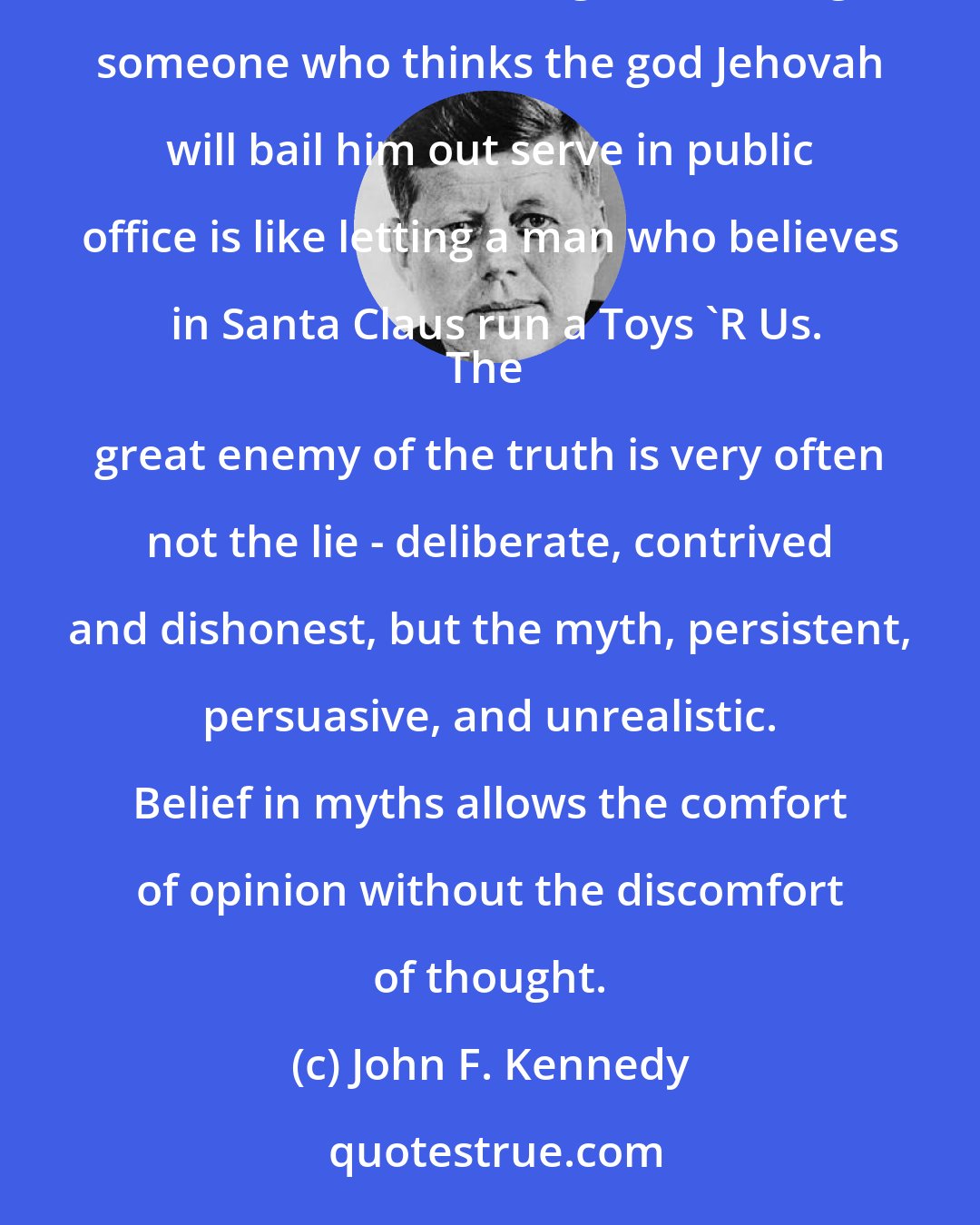 John F. Kennedy: If somebody harbours delusions, I think that should disqualify them from office, regardless whether the delusions are religious. Letting someone who thinks the god Jehovah will bail him out serve in public office is like letting a man who believes in Santa Claus run a Toys 'R Us.
The great enemy of the truth is very often not the lie - deliberate, contrived and dishonest, but the myth, persistent, persuasive, and unrealistic. Belief in myths allows the comfort of opinion without the discomfort of thought.