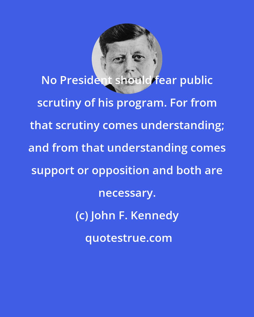 John F. Kennedy: No President should fear public scrutiny of his program. For from that scrutiny comes understanding; and from that understanding comes support or opposition and both are necessary.