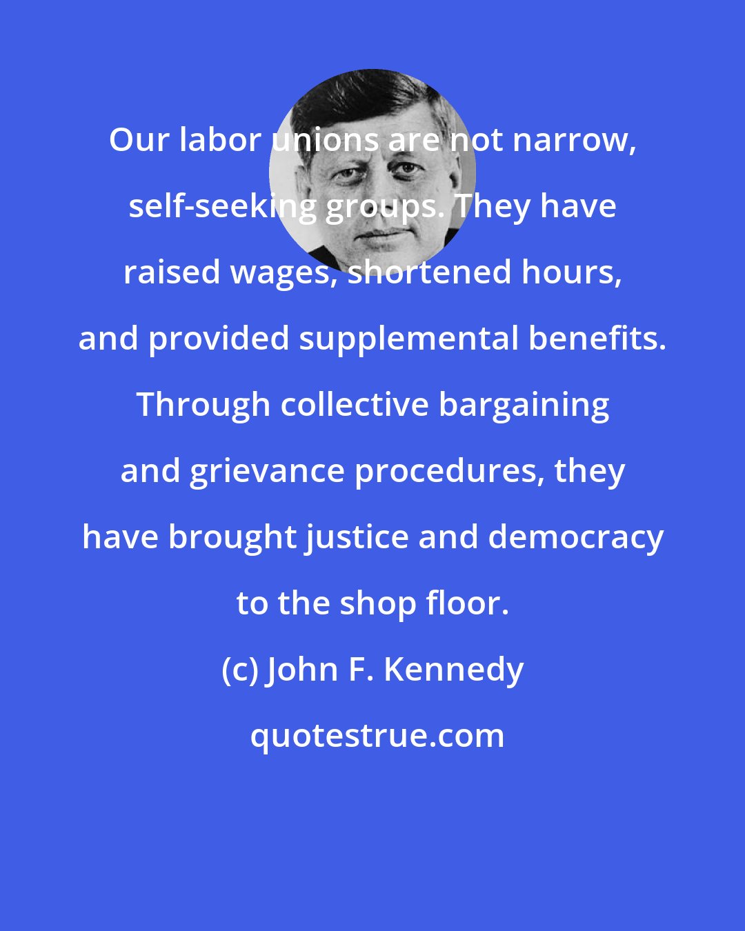 John F. Kennedy: Our labor unions are not narrow, self-seeking groups. They have raised wages, shortened hours, and provided supplemental benefits. Through collective bargaining and grievance procedures, they have brought justice and democracy to the shop floor.