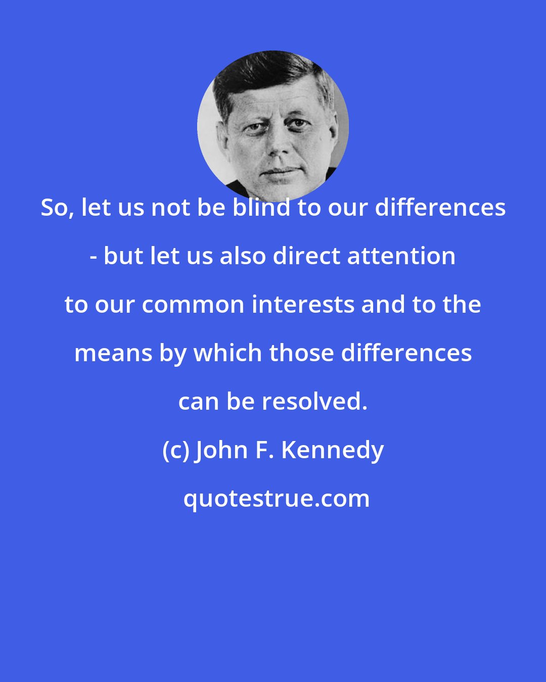 John F. Kennedy: So, let us not be blind to our differences - but let us also direct attention to our common interests and to the means by which those differences can be resolved.