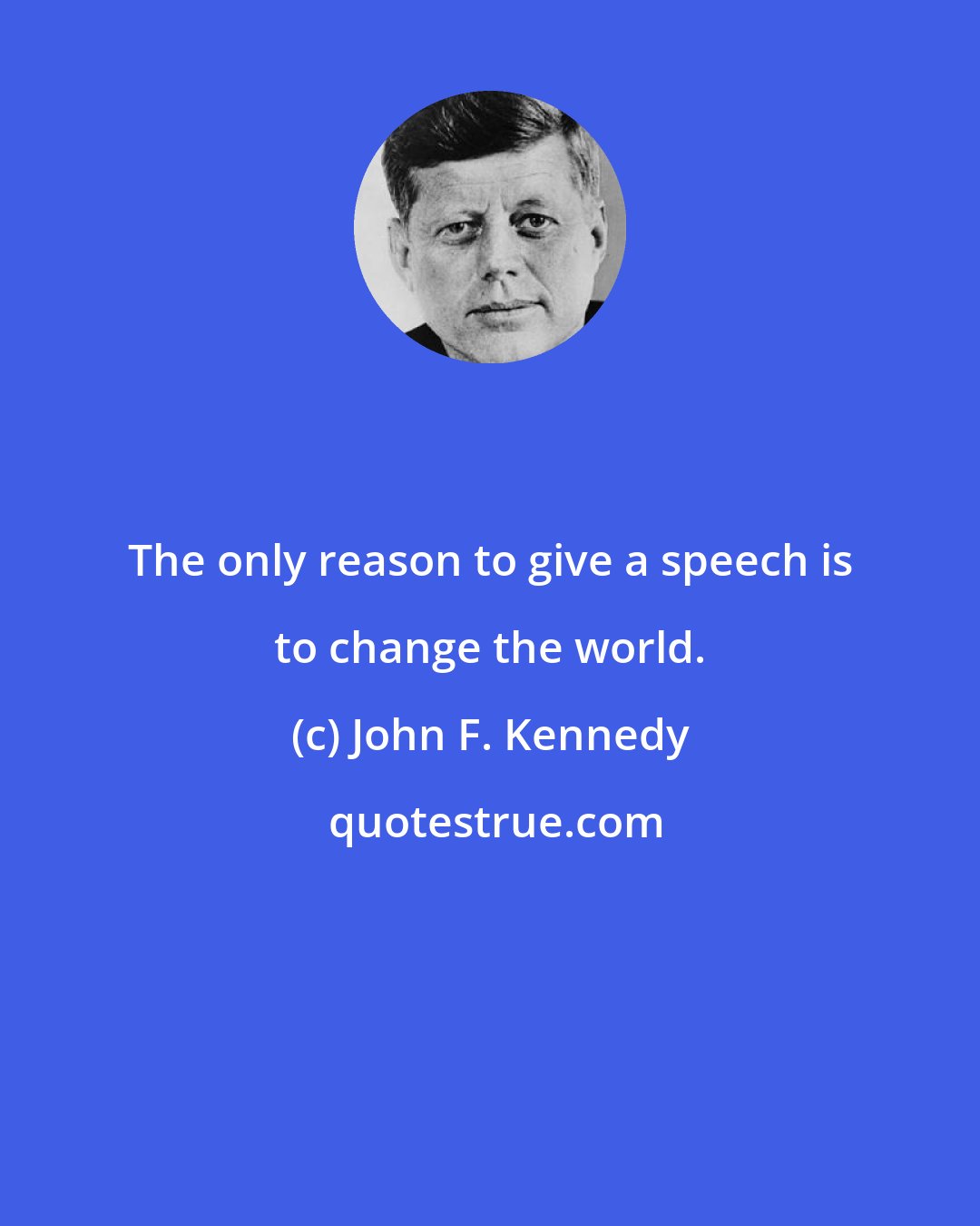 John F. Kennedy: The only reason to give a speech is to change the world.