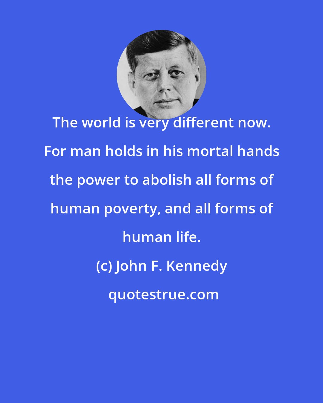 John F. Kennedy: The world is very different now. For man holds in his mortal hands the power to abolish all forms of human poverty, and all forms of human life.