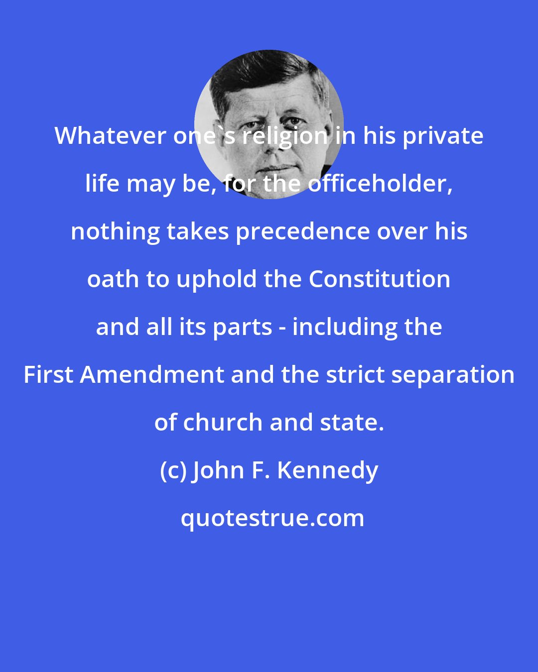 John F. Kennedy: Whatever one's religion in his private life may be, for the officeholder, nothing takes precedence over his oath to uphold the Constitution and all its parts - including the First Amendment and the strict separation of church and state.