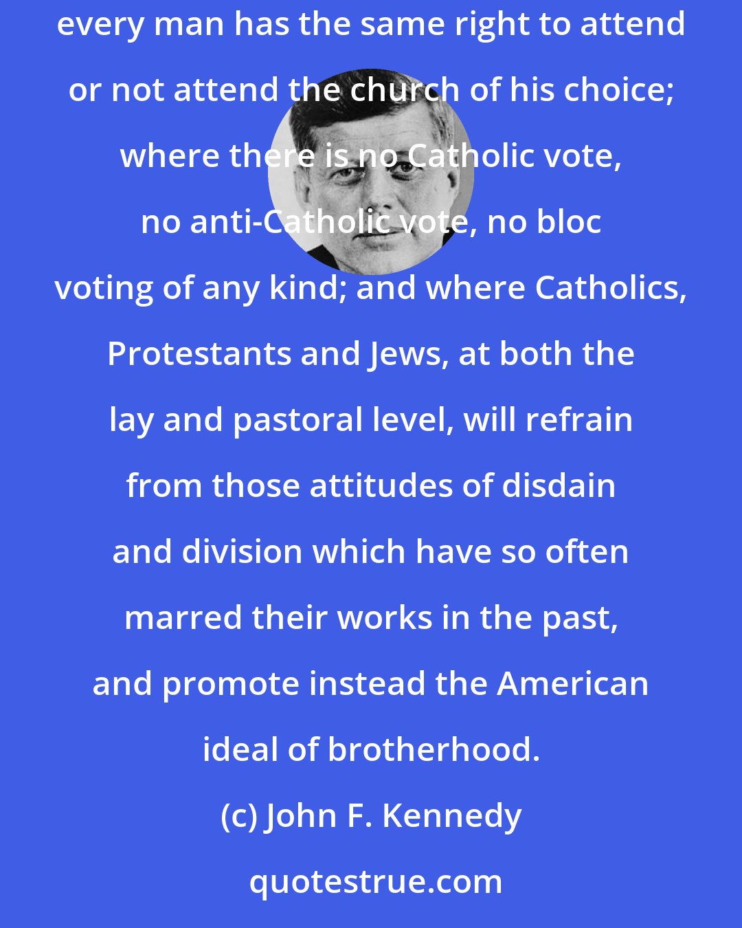 John F. Kennedy: Finally, I believe in an America where religious intolerance will someday end; where all men and all churches are treated as equal; where every man has the same right to attend or not attend the church of his choice; where there is no Catholic vote, no anti-Catholic vote, no bloc voting of any kind; and where Catholics, Protestants and Jews, at both the lay and pastoral level, will refrain from those attitudes of disdain and division which have so often marred their works in the past, and promote instead the American ideal of brotherhood.