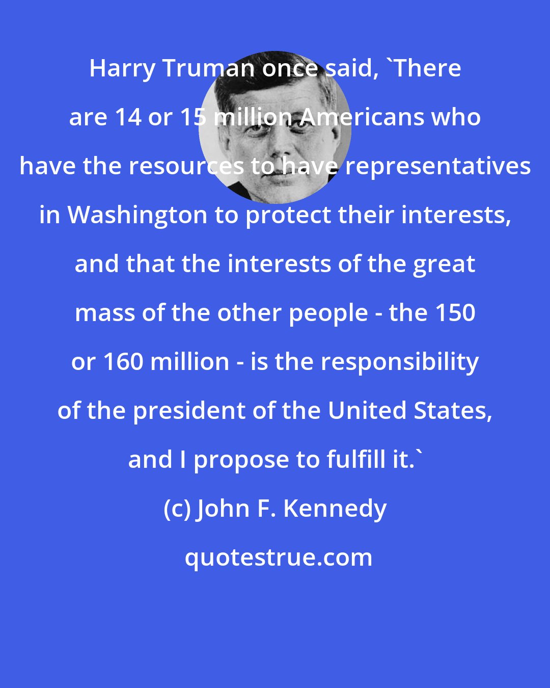 John F. Kennedy: Harry Truman once said, 'There are 14 or 15 million Americans who have the resources to have representatives in Washington to protect their interests, and that the interests of the great mass of the other people - the 150 or 160 million - is the responsibility of the president of the United States, and I propose to fulfill it.'