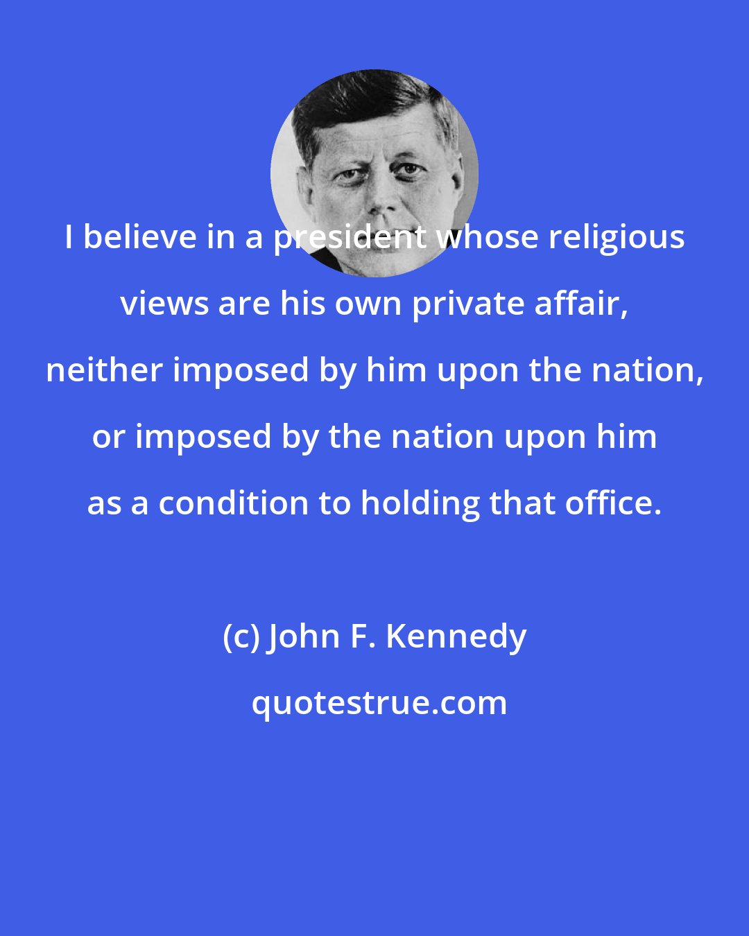 John F. Kennedy: I believe in a president whose religious views are his own private affair, neither imposed by him upon the nation, or imposed by the nation upon him as a condition to holding that office.