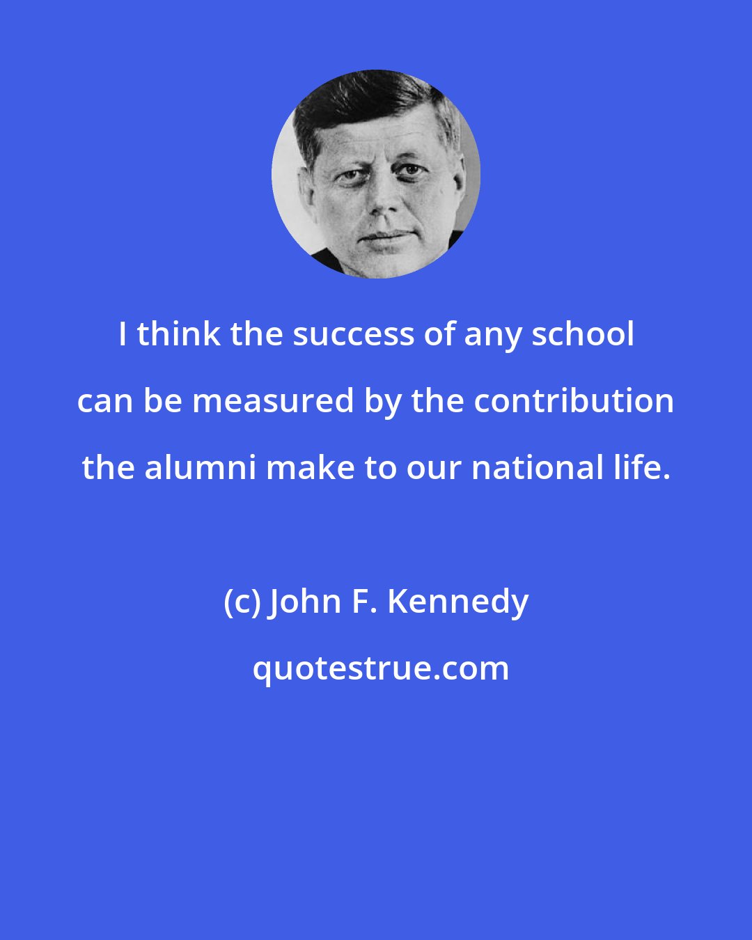 John F. Kennedy: I think the success of any school can be measured by the contribution the alumni make to our national life.
