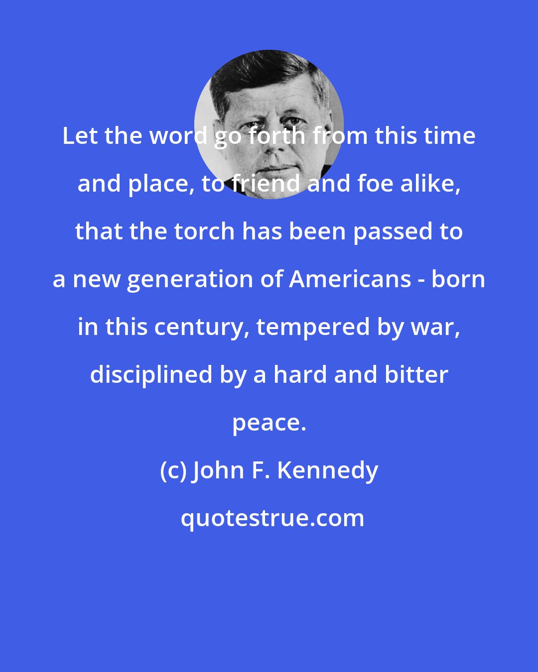 John F. Kennedy: Let the word go forth from this time and place, to friend and foe alike, that the torch has been passed to a new generation of Americans - born in this century, tempered by war, disciplined by a hard and bitter peace.