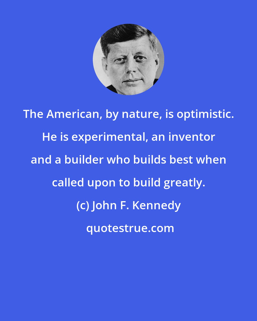 John F. Kennedy: The American, by nature, is optimistic. He is experimental, an inventor and a builder who builds best when called upon to build greatly.