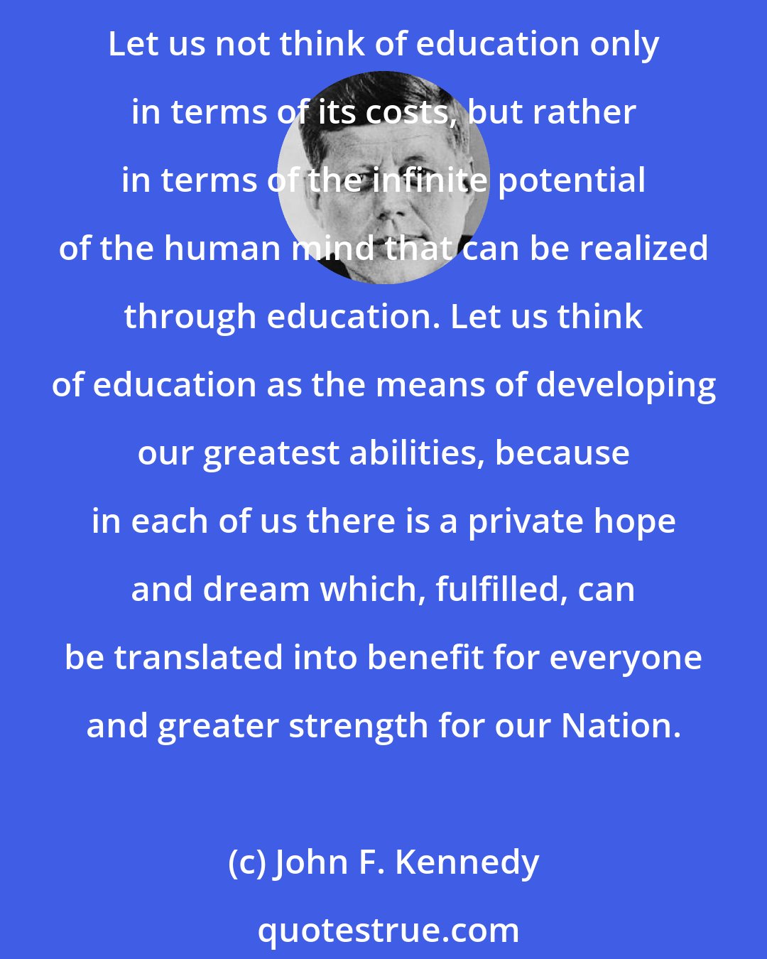 John F. Kennedy: The education of our people should be a lifelong process by which we continue to feed new vigor into the lifestream of the Nation through intelligent, reasoned decisions. Let us not think of education only in terms of its costs, but rather in terms of the infinite potential of the human mind that can be realized through education. Let us think of education as the means of developing our greatest abilities, because in each of us there is a private hope and dream which, fulfilled, can be translated into benefit for everyone and greater strength for our Nation.