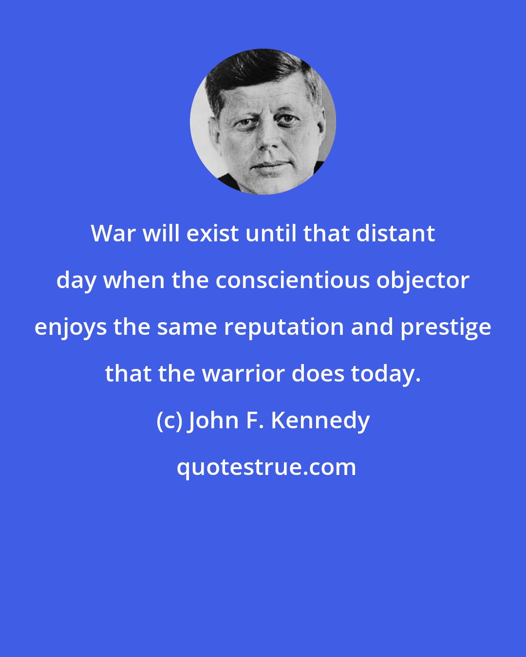 John F. Kennedy: War will exist until that distant day when the conscientious objector enjoys the same reputation and prestige that the warrior does today.