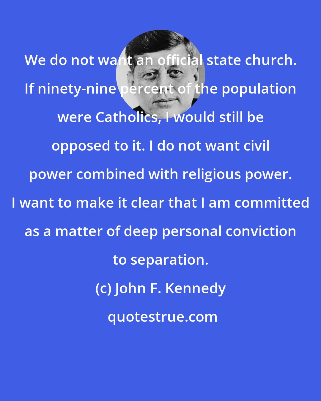 John F. Kennedy: We do not want an official state church. If ninety-nine percent of the population were Catholics, I would still be opposed to it. I do not want civil power combined with religious power. I want to make it clear that I am committed as a matter of deep personal conviction to separation.
