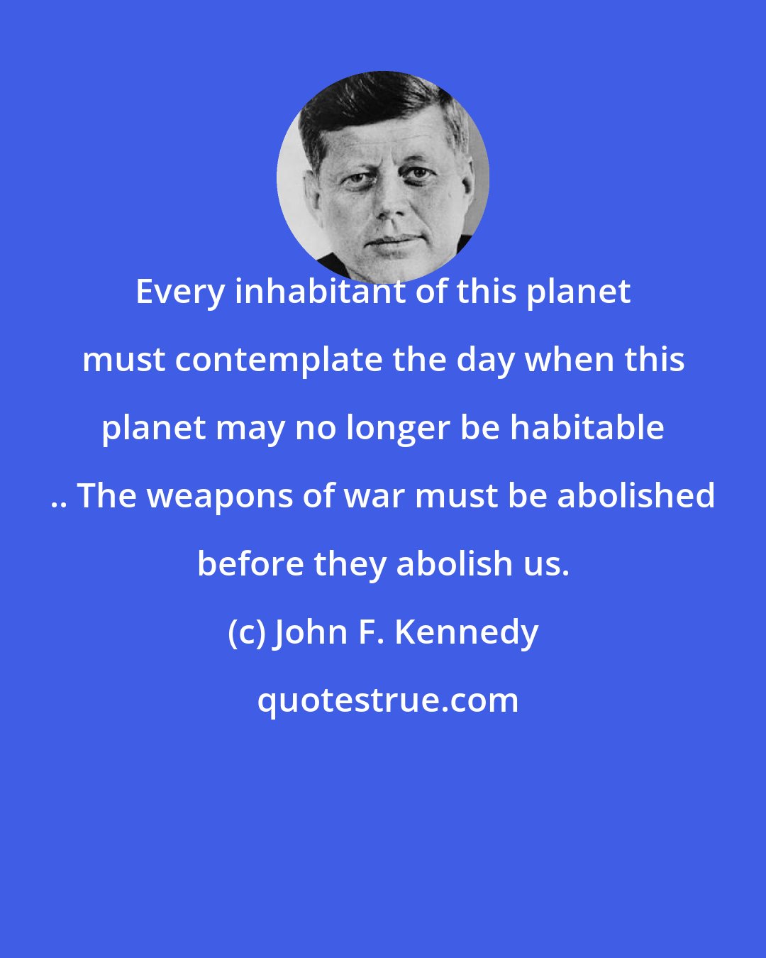 John F. Kennedy: Every inhabitant of this planet must contemplate the day when this planet may no longer be habitable .. The weapons of war must be abolished before they abolish us.