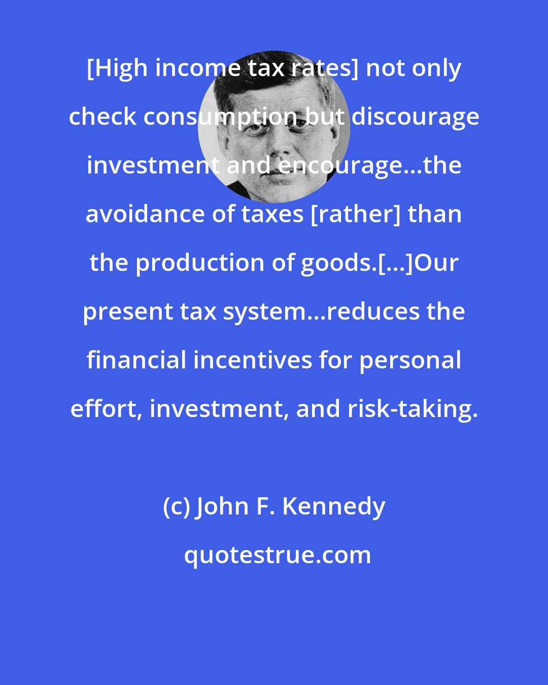 John F. Kennedy: [High income tax rates] not only check consumption but discourage investment and encourage...the avoidance of taxes [rather] than the production of goods.[...]Our present tax system...reduces the financial incentives for personal effort, investment, and risk-taking.