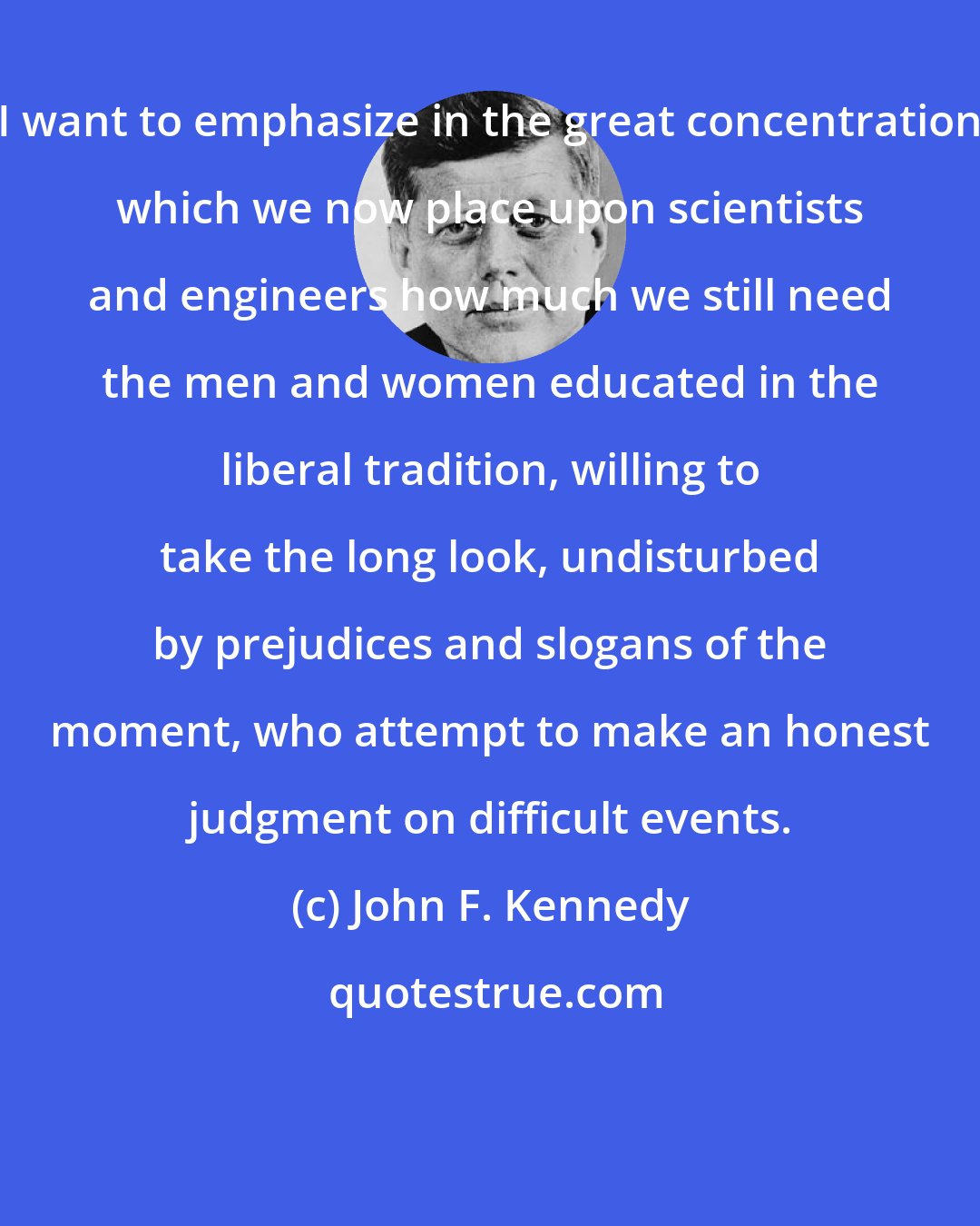 John F. Kennedy: I want to emphasize in the great concentration which we now place upon scientists and engineers how much we still need the men and women educated in the liberal tradition, willing to take the long look, undisturbed by prejudices and slogans of the moment, who attempt to make an honest judgment on difficult events.