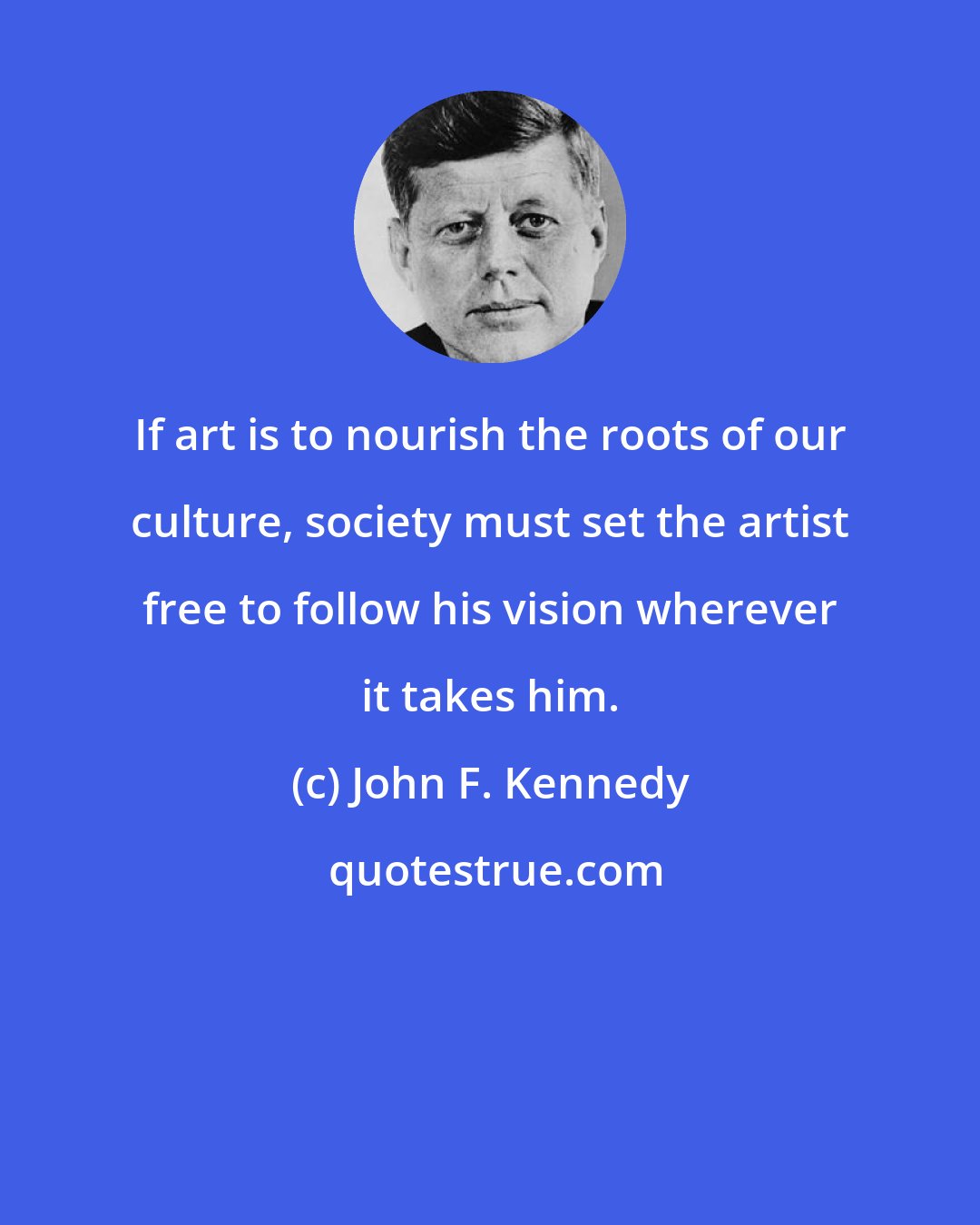 John F. Kennedy: If art is to nourish the roots of our culture, society must set the artist free to follow his vision wherever it takes him.