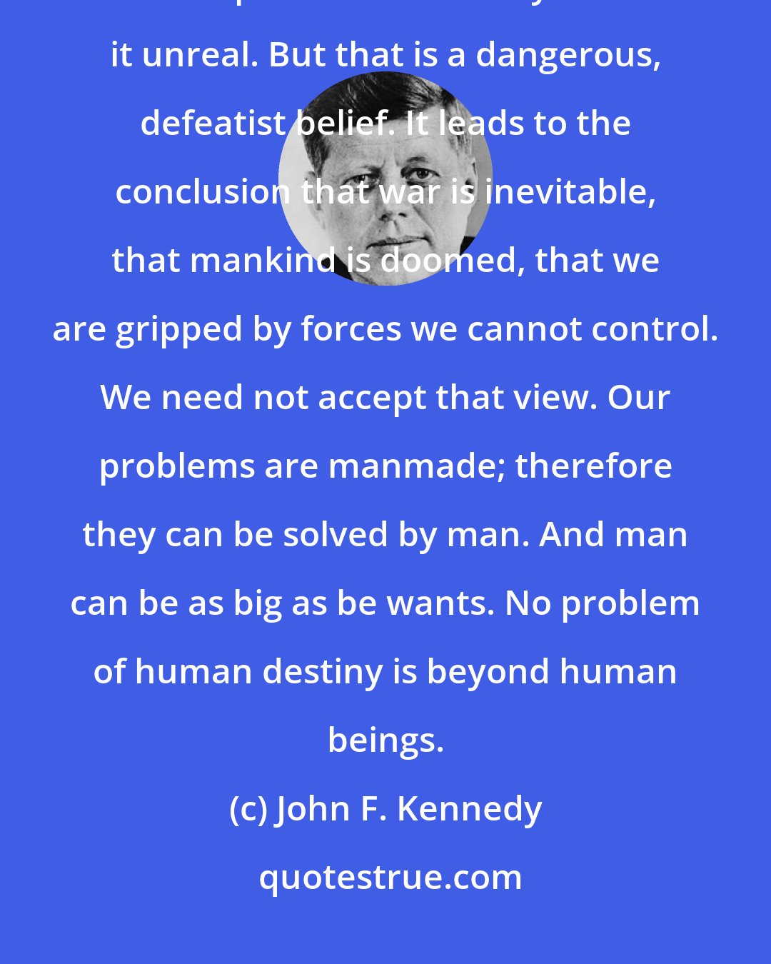 John F. Kennedy: Let us examine our attitude toward peace itself. Too many of us think it is impossible. Too many think it unreal. But that is a dangerous, defeatist belief. It leads to the conclusion that war is inevitable, that mankind is doomed, that we are gripped by forces we cannot control. We need not accept that view. Our problems are manmade; therefore they can be solved by man. And man can be as big as be wants. No problem of human destiny is beyond human beings.
