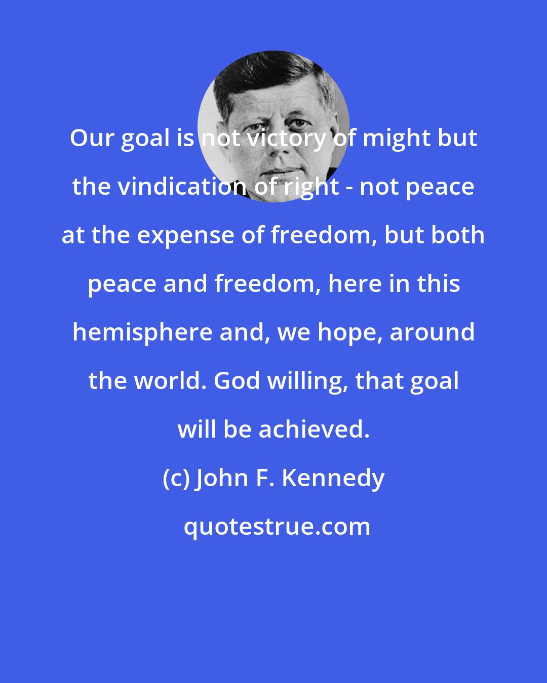 John F. Kennedy: Our goal is not victory of might but the vindication of right - not peace at the expense of freedom, but both peace and freedom, here in this hemisphere and, we hope, around the world. God willing, that goal will be achieved.