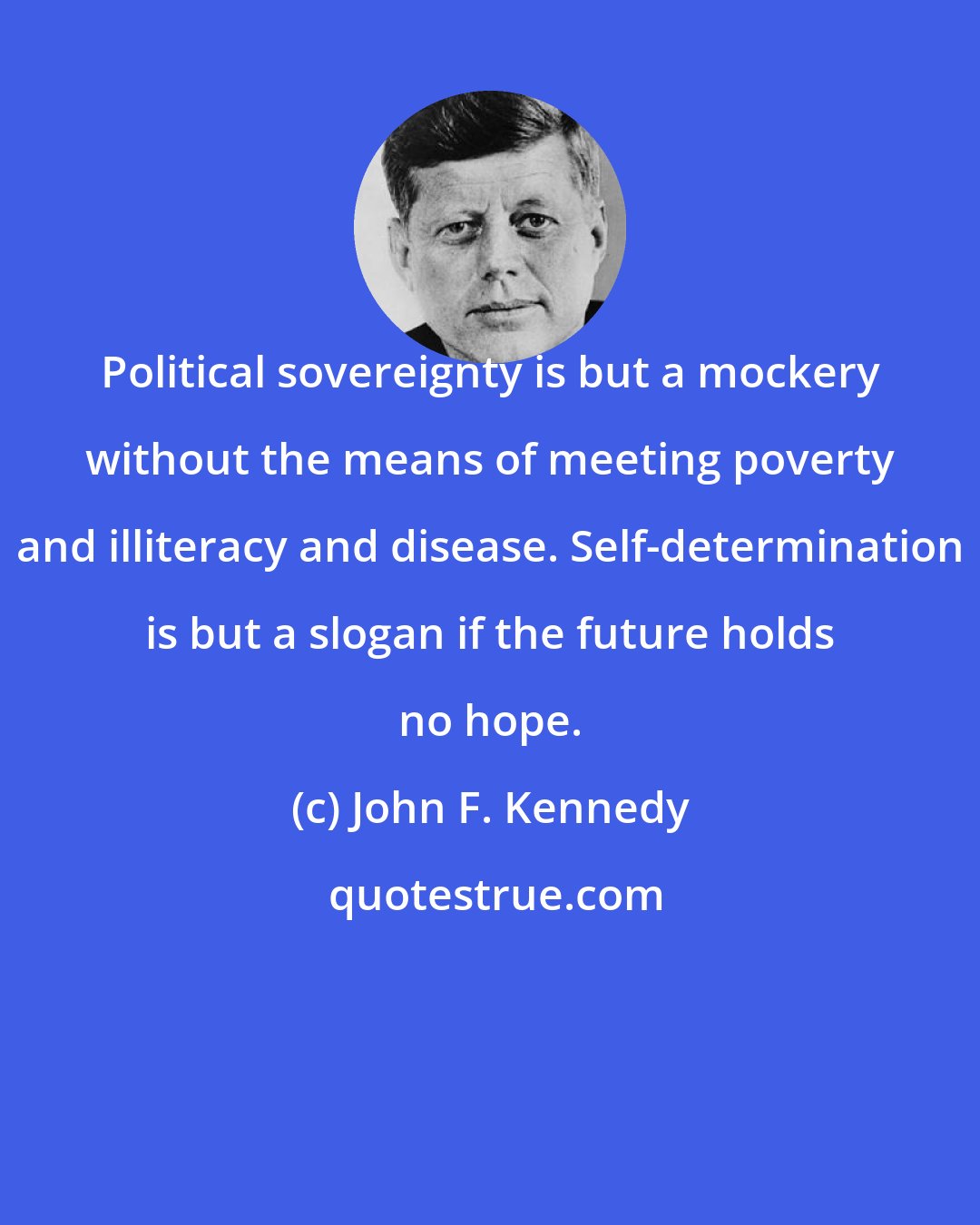John F. Kennedy: Political sovereignty is but a mockery without the means of meeting poverty and illiteracy and disease. Self-determination is but a slogan if the future holds no hope.