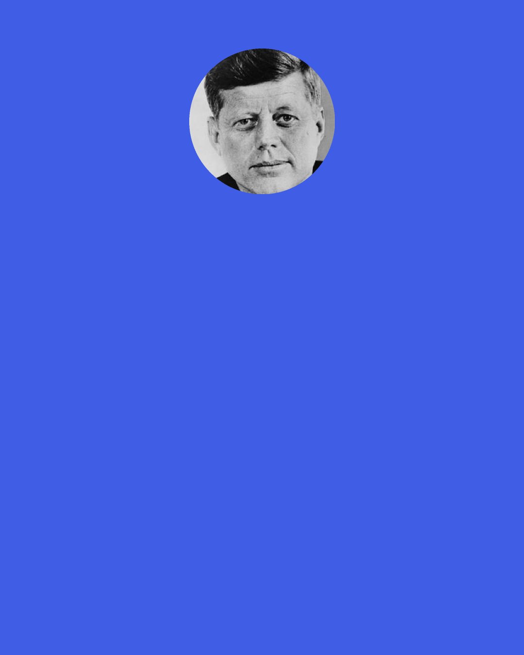 John F. Kennedy: The great French Marshall Lyautey once asked his gardener to plant a tree. The gardner objected that the tree was slow growing and wouldn't reach maturity for 100 years. The Marshall replied, "In that case, there is no time to lose; plant it this afternoon!