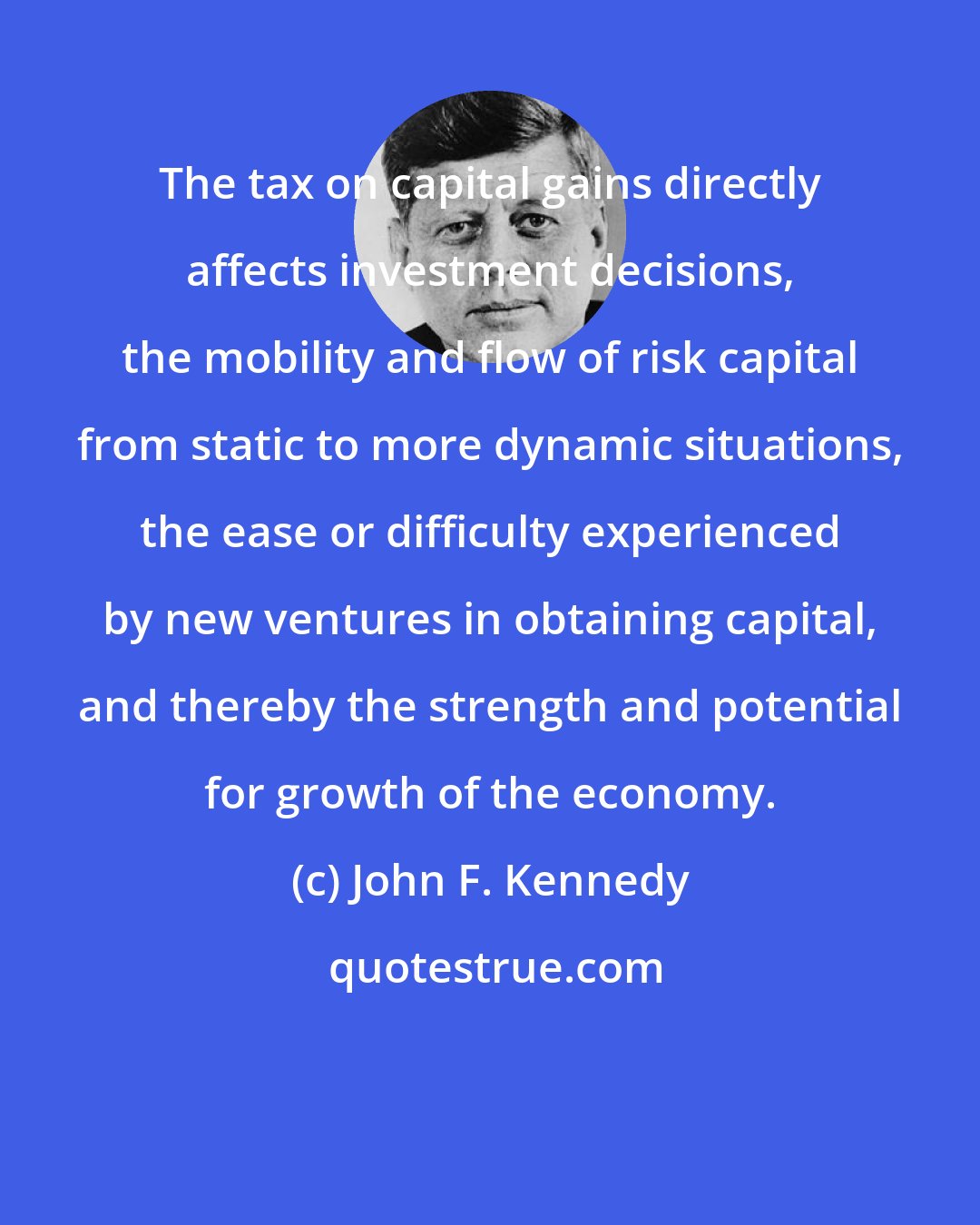 John F. Kennedy: The tax on capital gains directly affects investment decisions, the mobility and flow of risk capital from static to more dynamic situations, the ease or difficulty experienced by new ventures in obtaining capital, and thereby the strength and potential for growth of the economy.