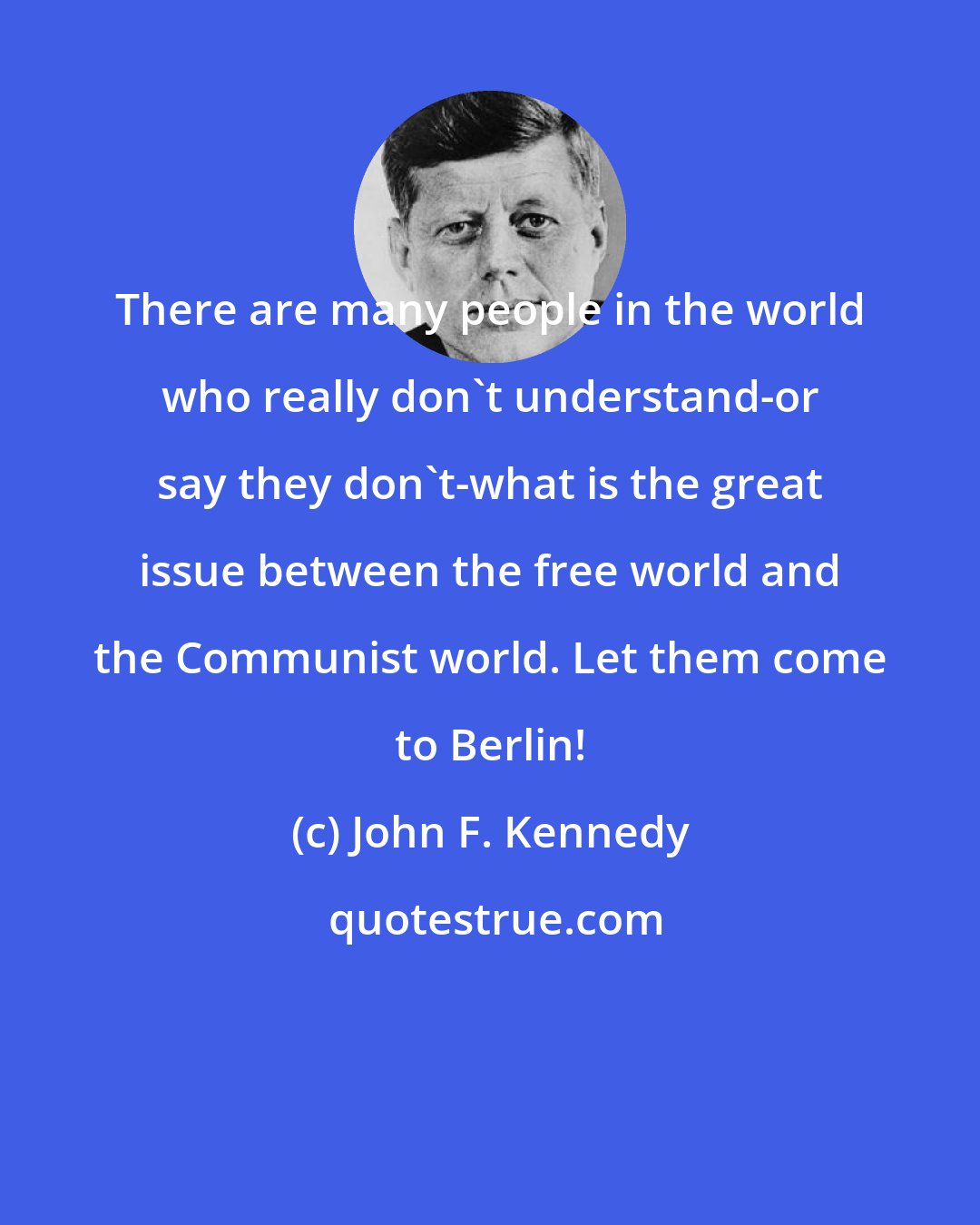 John F. Kennedy: There are many people in the world who really don't understand-or say they don't-what is the great issue between the free world and the Communist world. Let them come to Berlin!