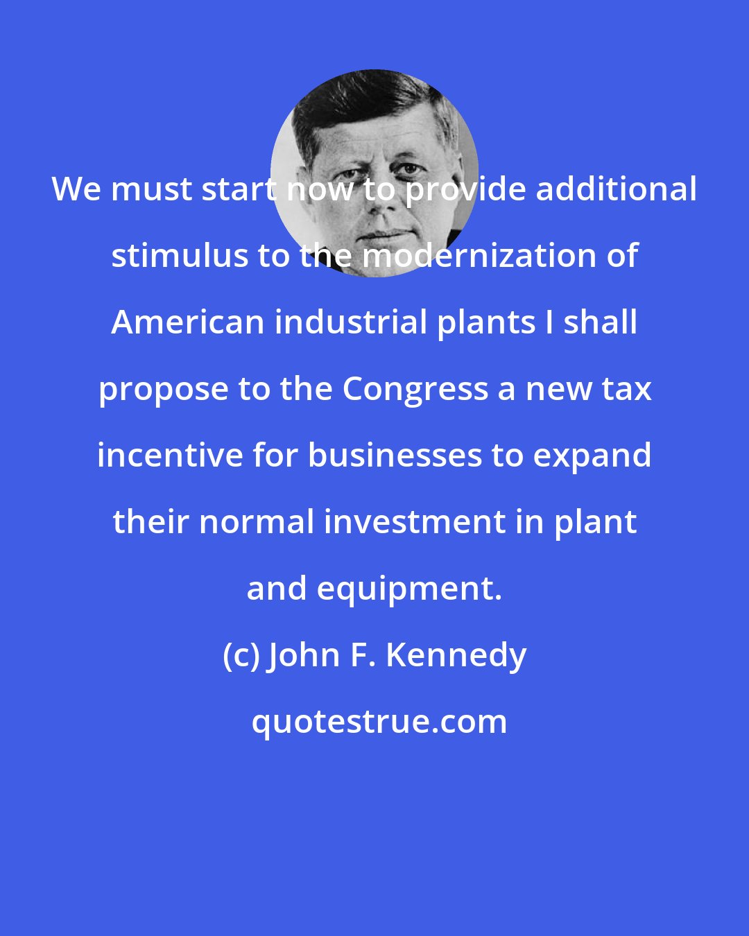 John F. Kennedy: We must start now to provide additional stimulus to the modernization of American industrial plants I shall propose to the Congress a new tax incentive for businesses to expand their normal investment in plant and equipment.