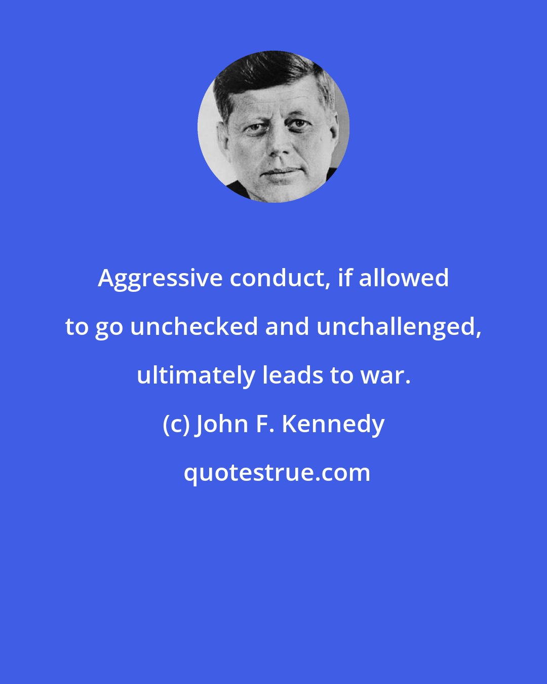 John F. Kennedy: Aggressive conduct, if allowed to go unchecked and unchallenged, ultimately leads to war.