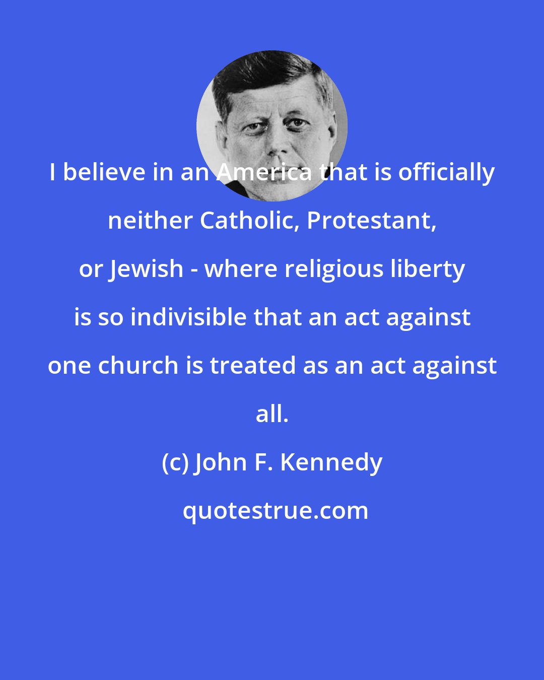 John F. Kennedy: I believe in an America that is officially neither Catholic, Protestant, or Jewish - where religious liberty is so indivisible that an act against one church is treated as an act against all.