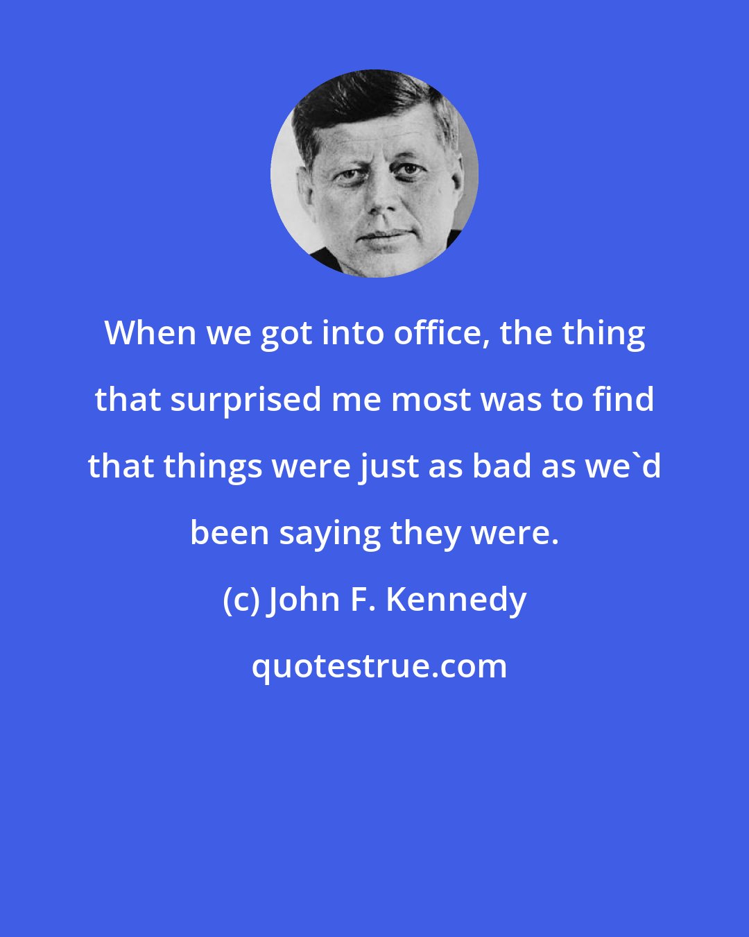 John F. Kennedy: When we got into office, the thing that surprised me most was to find that things were just as bad as we'd been saying they were.