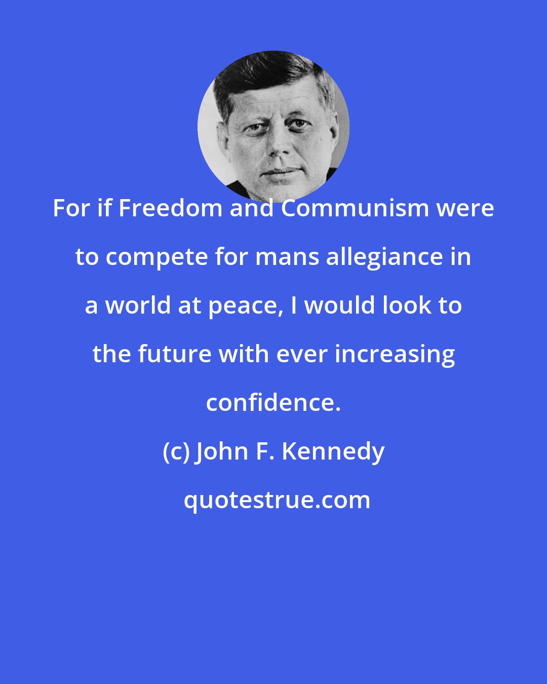 John F. Kennedy: For if Freedom and Communism were to compete for mans allegiance in a world at peace, I would look to the future with ever increasing confidence.