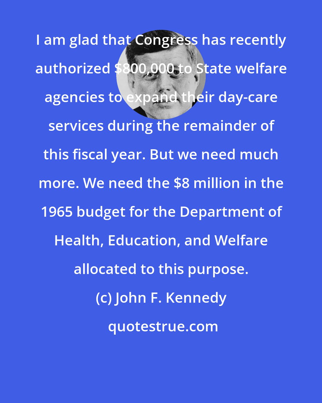 John F. Kennedy: I am glad that Congress has recently authorized $800,000 to State welfare agencies to expand their day-care services during the remainder of this fiscal year. But we need much more. We need the $8 million in the 1965 budget for the Department of Health, Education, and Welfare allocated to this purpose.