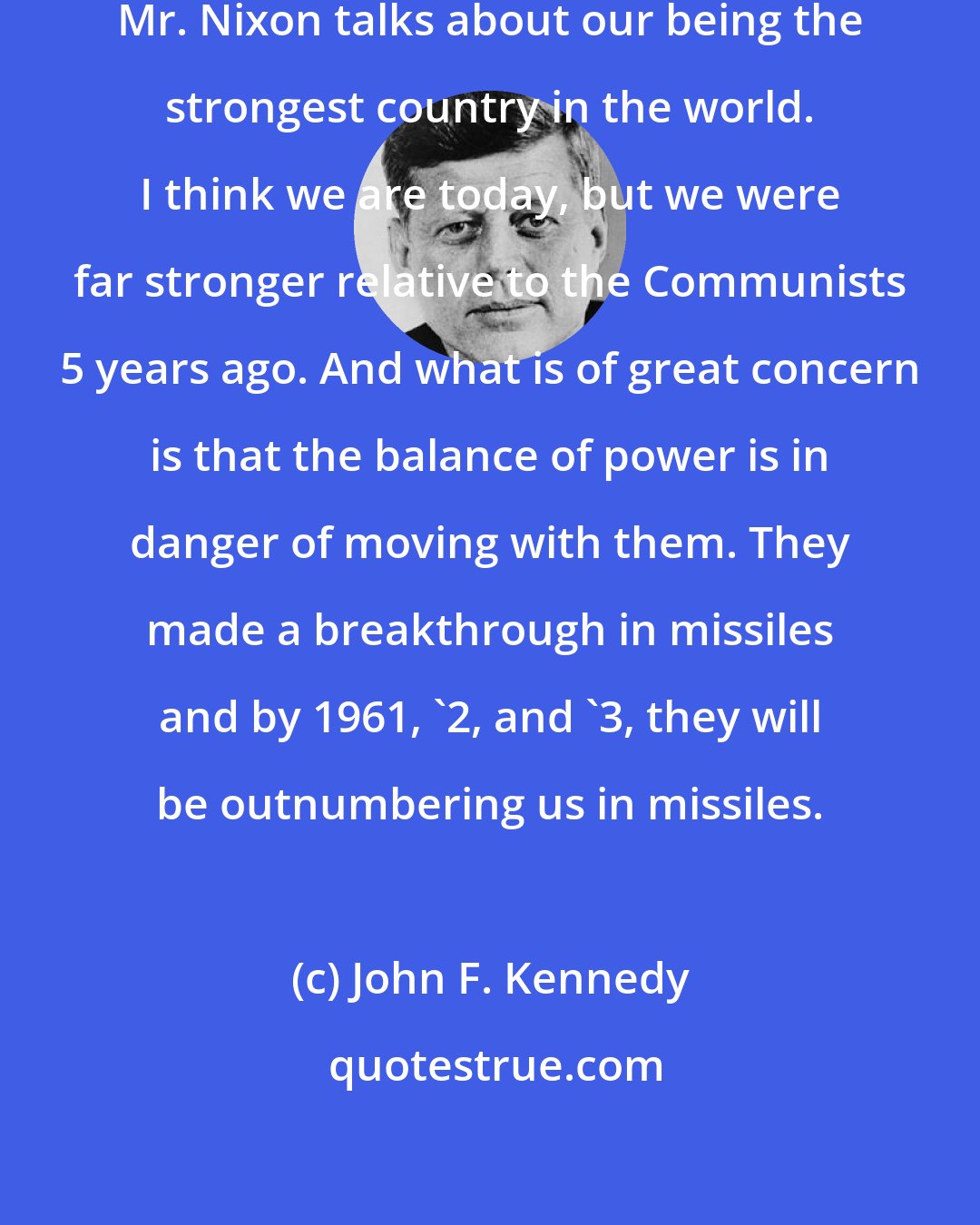 John F. Kennedy: I think we're going to have to do better. Mr. Nixon talks about our being the strongest country in the world. I think we are today, but we were far stronger relative to the Communists 5 years ago. And what is of great concern is that the balance of power is in danger of moving with them. They made a breakthrough in missiles and by 1961, '2, and '3, they will be outnumbering us in missiles.