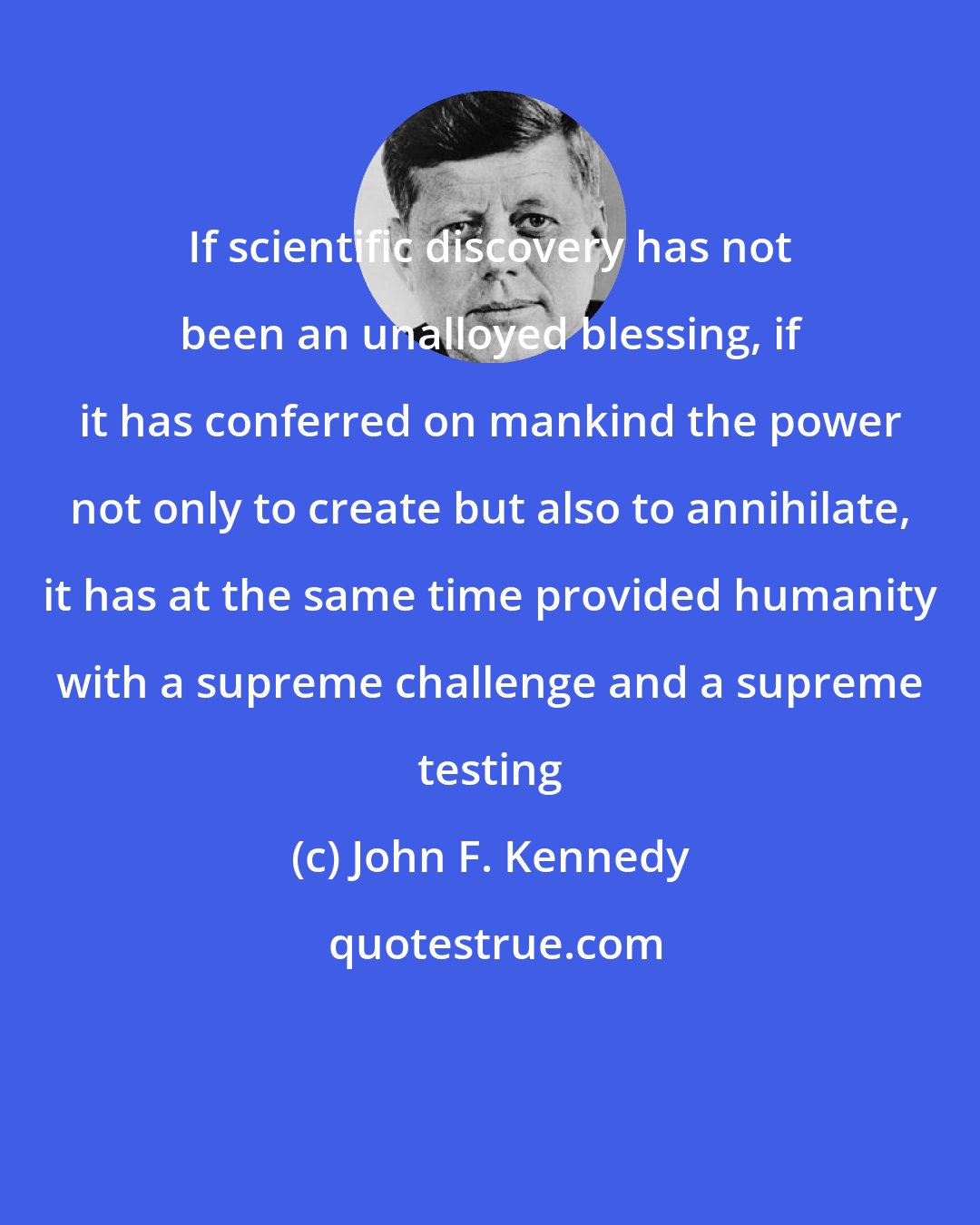 John F. Kennedy: If scientific discovery has not been an unalloyed blessing, if it has conferred on mankind the power not only to create but also to annihilate, it has at the same time provided humanity with a supreme challenge and a supreme testing